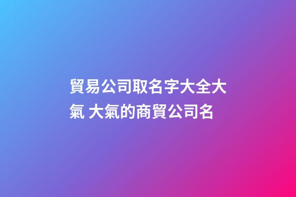 貿易公司取名字大全大氣 大氣的商貿公司名-第1張-公司起名-玄機派